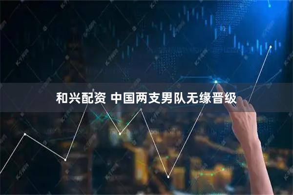 和兴配资 中国两支男队无缘晋级