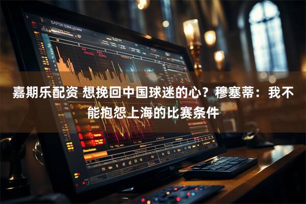 嘉期乐配资 想挽回中国球迷的心？穆塞蒂：我不能抱怨上海的比赛条件