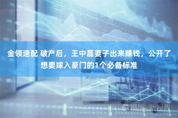 金领速配 破产后，王中磊妻子出来赚钱，公开了想要嫁入豪门的1个必备标准