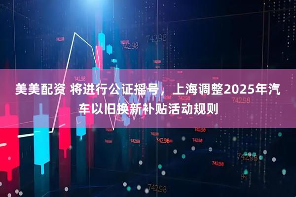 美美配资 将进行公证摇号，上海调整2025年汽车以旧换新补贴活动规则