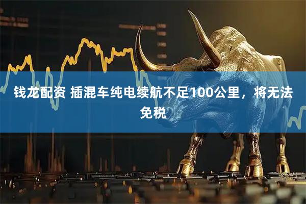 钱龙配资 插混车纯电续航不足100公里，将无法免税