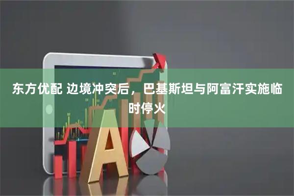 东方优配 边境冲突后，巴基斯坦与阿富汗实施临时停火