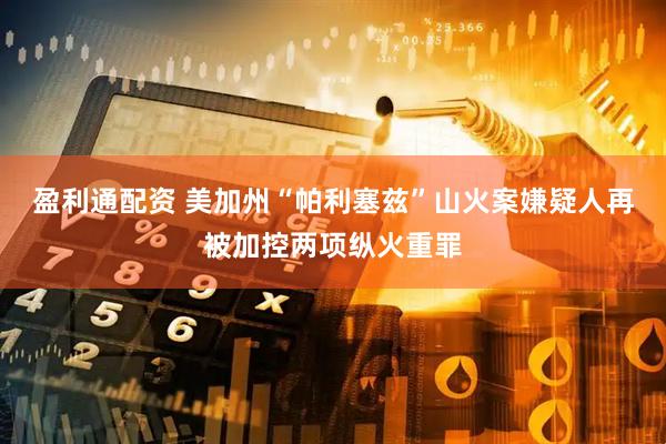 盈利通配资 美加州“帕利塞兹”山火案嫌疑人再被加控两项纵火重罪