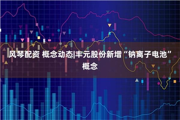 风琴配资 概念动态|丰元股份新增“钠离子电池”概念