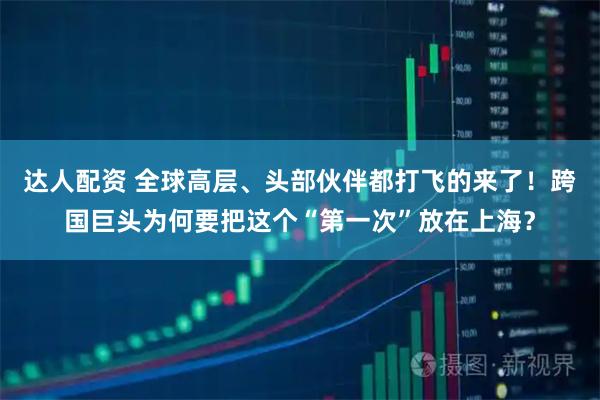 达人配资 全球高层、头部伙伴都打飞的来了！跨国巨头为何要把这个“第一次”放在上海？