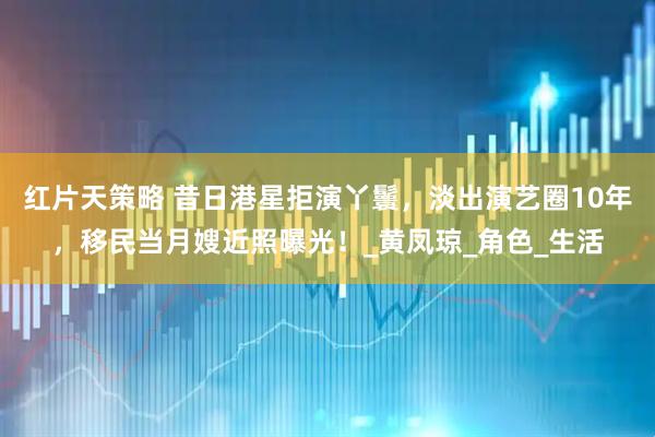 红片天策略 昔日港星拒演丫鬟，淡出演艺圈10年，移民当月嫂近照曝光！_黄凤琼_角色_生活