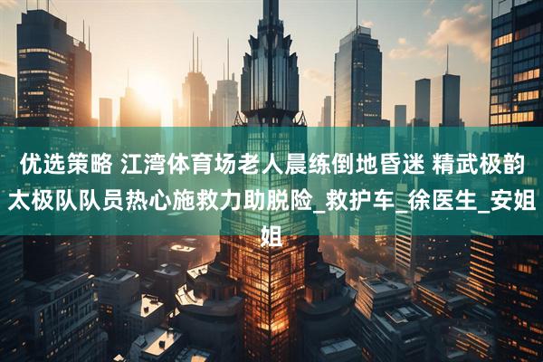 优选策略 江湾体育场老人晨练倒地昏迷 精武极韵太极队队员热心施救力助脱险_救护车_徐医生_安姐