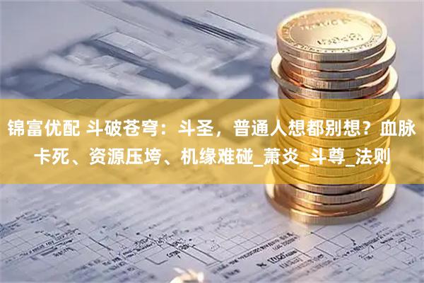锦富优配 斗破苍穹：斗圣，普通人想都别想？血脉卡死、资源压垮、机缘难碰_萧炎_斗尊_法则