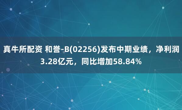 真牛所配资 和誉-B(02256)发布中期业绩，净利润3.28亿元，同比增加58.84%