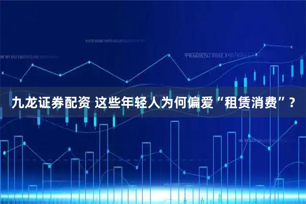 九龙证券配资 这些年轻人为何偏爱“租赁消费”？