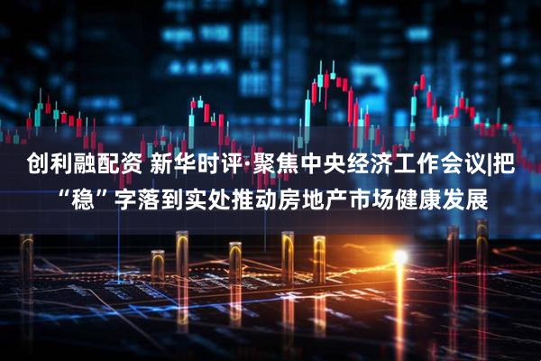 创利融配资 新华时评·聚焦中央经济工作会议|把“稳”字落到实处推动房地产市场健康发展