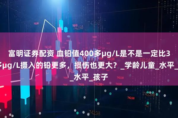 富明证券配资 血铅值400多μg/L是不是一定比300多μg/L摄入的铅更多，损伤也更大？_学龄儿童_水平_孩子