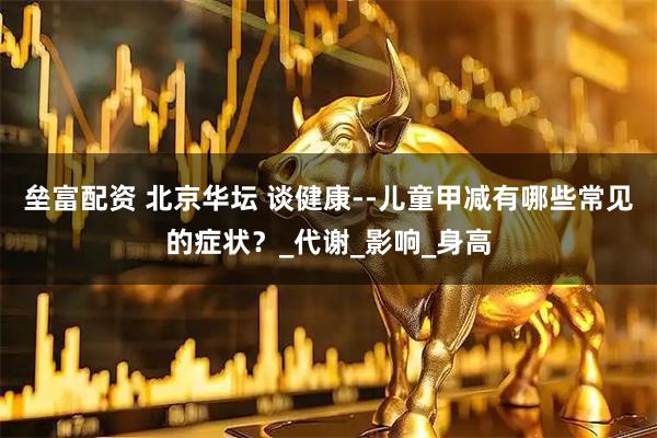 垒富配资 北京华坛 谈健康--儿童甲减有哪些常见的症状？_代谢_影响_身高