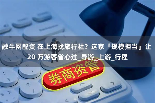 融牛网配资 在上海找旅行社？这家「规模担当」让 20 万游客省心过_导游_上游_行程